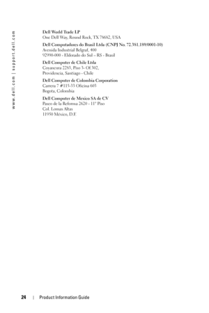 Page 2424Product Information Guide
www.dell.com | support.dell.com
Dell World Trade LP
One Dell Way, Round Rock, TX 78682, USA
Dell Computadores do Brasil Ltda (CNPJ No. 72.381.189/0001-10)
Avenida Industrial Belgraf, 400
92990-000 - Eldorado do Sul – RS - Brasil
Dell Computer de Chile Ltda
Coyancura 2283, Piso 3- Of.302,
Providencia, Santiago - Chile
Dell Computer de Colombia Corporation
Carrera 7 #115-33 Oficina 603
Bogota, Colombia
Dell Computer de Mexico SA de CV
Paseo de la Reforma 2620 - 11° Piso
Col....