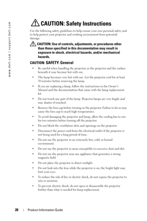 Page 2828Product Information Guide
www.dell.com | support.dell.com
CAUTION: Safety Instructions
Use the following safety guidelines to help ensure your own personal safety and 
to help protect your projector and working environment from potential 
damage.
 CAUTION: Use of controls, adjustments, or procedures other 
than those specified in this documentation may result in 
exposure to shock, electrical hazards, and/or mechanical 
hazards.
CAUTION: SAFETY: General
• Be careful when handling the projector, as the...