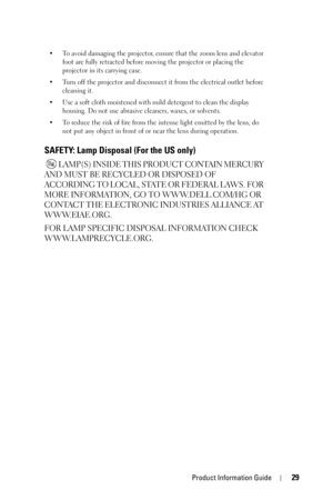 Page 29Product Information Guide29
• To avoid damaging the projector, ensure that the zoom lens and elevator 
foot are fully retracted before moving the projector or placing the 
projector in its carrying case. 
• Turn off the projector and disconnect it from the electrical outlet before 
cleaning it.
• Use a soft cloth moistened with mild detergent to clean the display 
housing. Do not use abrasive cleaners, waxes, or solvents.
• To reduce the risk of fire from the intense light emitted by the lens, do 
not...