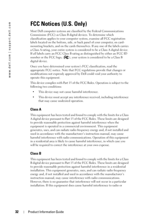 Page 3232Product Information Guide
www.dell.com | support.dell.com
FCC Notices (U.S. Only)
Most Dell computer systems are classified by the Federal Communications 
Commission (FCC) as Class B digital devices. To determine which 
classification applies to your computer system, examine all FCC registration 
labels located on the bottom, side, or back panel of your computer, on card-
mounting brackets, and on the cards themselves. If any one of the labels carries 
a Class A rating, your entire system is considered...