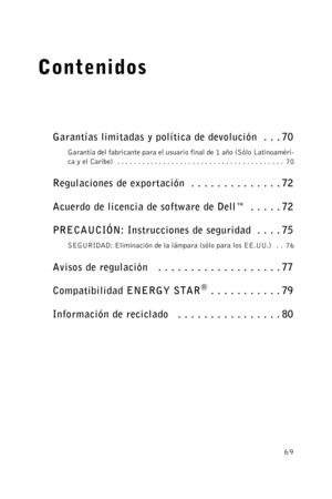 Page 6969
Contenidos
Garantías limitadas y política de devolución  . . . 70
Garantía del fabricante para el usuario final de 1 año (Sólo Latinoaméri-
ca y el Caribe)  . . . . . . . . . . . . . . . . . . . . . . . . . . . . . . . . . . . . . . . .  70
Regulaciones de exportación  . . . . . . . . . . . . . . 72
Acuerdo de licencia de software de Dell™  . . . . . 72
PRECAUCIÓN: Instrucciones de seguridad  . . . . 75
SEGURIDAD: Eliminación de la lámpara (sólo para los EE.UU.)   . .  76
Avisos de regulación   . . ....