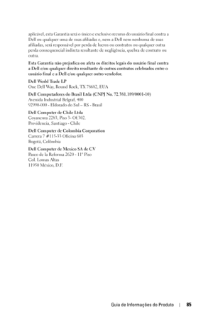 Page 85Guia de Informações do Produto85
aplicável, esta Garantia será o único e exclusivo recurso do usuário final contra a 
Dell ou qualquer uma de suas afiliadas e, nem a Dell nem nenhuma de suas 
afiliadas, será responsável por perda de lucros ou contratos ou qualquer outra 
perda consequencial indireta resultante de negligência, quebra de contrato ou 
outra. 
Esta Garantia não prejudica ou afeta os direitos legais do usuário final contra 
a Dell e/ou qualquer direito resultante de outros contratos...