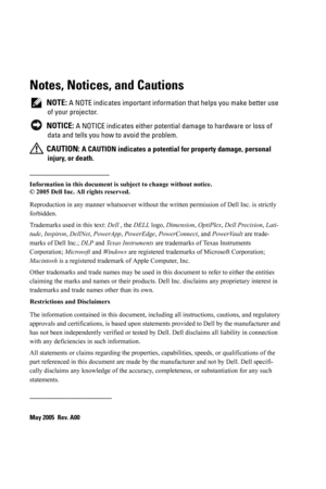 Page 2Notes, Notices, and Cautions
 NOTE: A NOTE indicates important information that helps you make better use 
of your projector.
 
NOTICE: A NOTICE indicates either potential damage to hardware or loss of 
data and tells you how to avoid the problem.
 
CAUTION: A CAUTION indicates a potential for property damage, personal 
injury, or death. 
____________________
Information in this document is subject to change without notice.
© 2005 Dell Inc. All rights reserved.
Reproduction in any manner whatsoever...