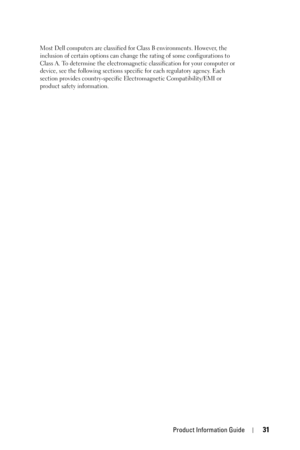 Page 31Product Information Guide31
Most Dell computers are classified for Class B environments. However, the 
inclusion of certain options can change the rating of some configurations to 
Class A. To determine the electromagnetic classification for your computer or 
device, see the following sections specific for each regulatory agency. Each 
section provides country-specific Electromagnetic Compatibility/EMI or 
product safety information. 