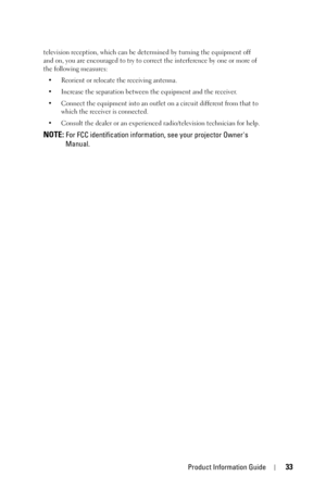 Page 33Product Information Guide33
television reception, which can be determined by turning the equipment off 
and on, you are encouraged to try to correct the interference by one or more of 
the following measures:
• Reorient or relocate the receiving antenna.
• Increase the separation between the equipment and the receiver.
• Connect the equipment into an outlet on a circuit different from that to 
which the receiver is connected.
• Consult the dealer or an experienced radio/television technician for help....