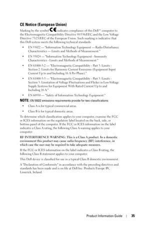 Page 35Product Information Guide35
CE Notice (European Union)
Marking by the symbol   indicates compliance of this Dell™ computer to 
the Electromagnetic Compatibility Directive 89/336/EEC and the Low Voltage 
Directive 73/23/EEC of the European Union. Such marking is indicative that 
this Dell system meets the following technical standards:
• EN 55022 — Information Technology Equipment — Radio Disturbance 
Characteristics — Limits and Methods of Measurement.
• EN 55024 — Information Technology Equipment -...