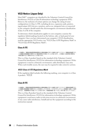 Page 3838Product Information Guide
www.dell.com | support.dell.com
VCCI Notice (Japan Only)
Most Dell™ computers are classified by the Voluntary Control Council for 
Interference (VCCI) as Class B information technology equipment (ITE). 
However, the inclusion of certain options can change the rating of some 
configurations to Class A. ITE, including devices, expansion cards, printers, 
input/output (I/O) devices, monitors, and so on, integrated into or connected 
to the computer should match the...