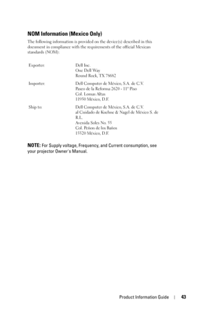 Page 43Product Information Guide43
NOM Information (Mexico Only)
The following information is provided on the device(s) described in this 
document in compliance with the requirements of the official Mexican 
standards (NOM):
NOTE: For Supply voltage, Frequency, and Current consumption, see 
your projector Owners Manual.
Exporter: Dell Inc.
One Dell Way
Round Rock, TX 78682
Importer: Dell Computer de México, S.A. de C.V. 
Paseo de la Reforma 2620 - 11° Piso 
Col. Lomas Altas 
11950 México, D.F. 
Ship to: Dell...