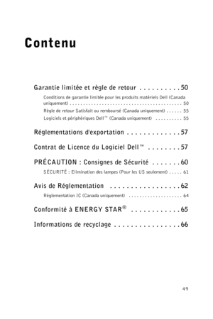 Page 4949
Contenu
Garantie limitée et règle de retour  . . . . . . . . . . 50
Conditions de garantie limitée pour les produits matériels Dell (Canada 
uniquement)  . . . . . . . . . . . . . . . . . . . . . . . . . . . . . . . . . . . . . . . . . .  50
Règle de retour Satisfait ou remboursé (Canada uniquement) . . . . . .  55
Logiciels et périphériques Dell™ (Canada uniquement)   . . . . . . . . . .  55
Réglementations dexportation . . . . . . . . . . . . . 57
Contrat de Licence du Logiciel Dell™  . . . . . . ....