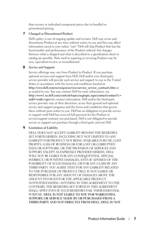 Page 7Product Information Guide7
than invoice or individual component prices due to bundled or 
promotional pricing.
7Changed or Discontinued Product.
Dells policy is one of ongoing update and revision. Dell may revise and 
discontinue Product at any time without notice to you and this may affect 
information saved in your online cart. Dell will ship Product that has the 
functionality and performance of the Product ordered, but changes 
between what is shipped and what is described in a specification sheet or...