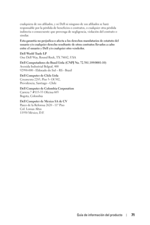 Page 71Guía de información del producto71
cualquiera de sus afiliados, y ni Dell ni ninguno de sus afiliados se hará 
responsable por la pérdida de beneficios o contratos, o cualquier otra pérdida 
indirecta o consecuente que provenga de negligencia, violación del contrato o 
similar. 
Esta garantía no perjudica o afecta a los derechos mandatarios de estatuto del 
usuario y/o cualquier derecho resultante de otros contratos llevados a cabo 
entre el usuario y Dell y/o cualquier otro vendedor.
Dell World Trade...