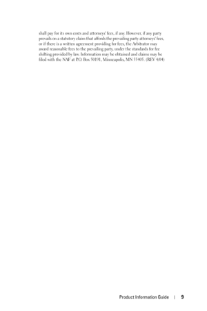 Page 9Product Information Guide9
shall pay for its own costs and attorneys fees, if any. However, if any party 
prevails on a statutory claim that affords the prevailing party attorneys fees, 
or if there is a written agreement providing for fees, the Arbitrator may 
award reasonable fees to the prevailing party, under the standards for fee 
shifting provided by law. Information may be obtained and claims may be 
filed with the NAF at P.O. Box 50191, Minneapolis, MN 55405. (REV 4/04) 