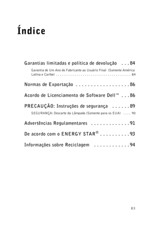 Page 8383
Índice
Garantias limitadas e política de devolução   . . . 84
Garantia de Um Ano do Fabricante ao Usuário Final  (Somente América 
Latina e Caribe)  . . . . . . . . . . . . . . . . . . . . . . . . . . . . . . . . . . . . . . .  84
Normas de Exportação  . . . . . . . . . . . . . . . . . . 86
Acordo de Licenciamento de Software Dell™  . . . 86
PRECAUÇÃO: Instruções de segurança   . . . . . . 89
SEGURANÇA: Descarte da Lâmpada (Somente para os EUA)   . . . .  90
Advertências Regulamentares   . . . . . . ....