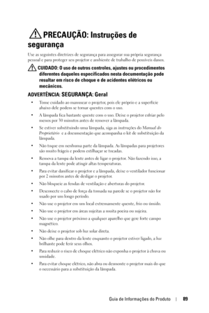 Page 89Guia de Informações do Produto89
PRECAUÇÃO: Instruções de 
segurança
Use as seguintes diretrizes de segurança para assegurar sua própria segurança 
pessoal e para proteger seu projetor e ambiente de trabalho de possíveis danos.
 CUIDADO: O uso de outros controles, ajustes ou procedimentos 
diferentes daqueles especificados nesta documentação pode 
resultar em risco de choque e de acidentes elétricos ou 
mecânicos. 
ADVERTÊNCIA: SEGURANÇA: Geral
• Tome cuidado ao manusear o projetor, pois ele próprio e a...