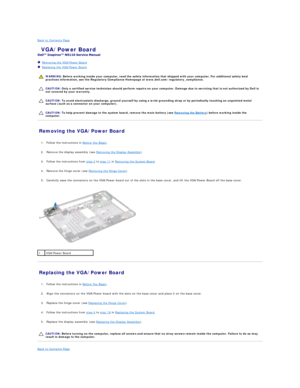 Page 12Back to Contents Page    
 VGA/Power Board   
 
   Removing the VGA/Power Board   
   Replacing the VGA/Power Board   
 
   
   
   
Removing the VGA/Power Board   
   
1. Follow the instructions in  Before You Begin .   
 
     
2. Remove the display assembly (see  Removing the Display Assembly ).   
 
     
3. Follow the instructions from  step 2  to  step 11  in  Removing the System Board .   
 
     
4. Remove the hinge cover (see  Removing the Hinge Cover ).   
 
     
5. Carefully ease the...