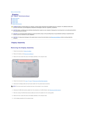 Page 14Back to Contents Page    
 Display   
 
   Display Assembly   
   Display Bezel   
   Display Panel   
   Display Cable   
   Display - Panel Brackets   
 
   
   
   
Display Assembly   
   
Removing the Display Assembly  
   
1. Follow the instructions in  Before You Begin .   
 
     
2. Remove the battery (see  Removing the Battery ).   
 
     
3. Remove the two screws that secure the display assembly to the computer base.   
 
   
   
4. Follow the instructions from  step 3  to  step 9  in...