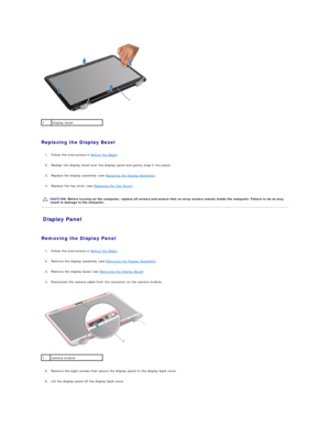 Page 16   
   
Replacing the Display Bezel  
   
1. Follow the instructions in  Before You Begin .   
 
     
2. Realign the display bezel over the display panel and gently snap it into place.   
 
     
3. Replace the display assembly (see  Replacing the Display Assembly ).   
 
     
4. Replace the top cover (see  Replacing the Top Cover ).   
 
   
Display Panel   
   
Removing the Display Panel  
   
1. Follow the instructions in  Before You Begin .   
 
     
2. Remove the display assembly (see  Removing...