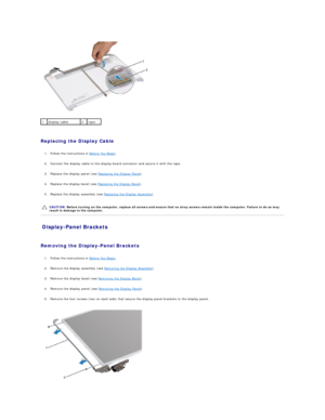 Page 18   
   
Replacing the Display Cable  
   
1. Follow the instructions in  Before You Begin .   
 
     
2. Connect the display cable to the display - board connector and secure it with the tape.   
 
     
3. Replace the display panel (see  Replacing the Display Panel ).   
 
     
4. Replace the display bezel (see  Replacing the Display Bezel ).   
 
     
5. Replace the display assembly (see  Replacing the Display Assembly ).   
 
   
Display - Panel Brackets   
   
Removing the Display - Panel Brackets...