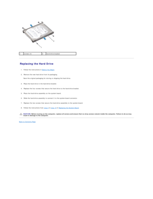 Page 21   
Replacing the Hard Drive   
   
1. Follow the instructions in  Before You Begin .   
 
     
2. Remove the new hard drive from its packaging.   
 
Save the original packaging for storing or shipping the hard drive.  
   
3. Place the hard drive in the hard - drive bracket.   
 
     
4. Replace the four screws that secure the hard drive to the hard - drive bracket.   
 
     
5. Place the hard - drive assembly on the system board.   
 
     
6. Slide the hard - drive assembly to connect it to the...