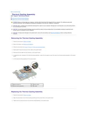 Page 22Back to Contents Page    
 Thermal - Cooling Assembly   
 
   Removing the Thermal - Cooling Assembly   
   Replacing the Thermal - Cooling Assembly   
 
   
   
   
Removing the Thermal - Cooling Assembly   
   
1. Follow the instructions in  Before You Begin .   
 
     
2. Remove the battery (see  Removing the Battery ).   
 
     
3. Follow the instructions from  step 2  to  step 12  in  Removing the System Board .   
 
     
4. Gently peel the tape that secures the fan cable to the system board....