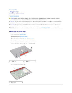 Page 24Back to Contents Page    
 Hinge Cover   
 
   Removing the Hinge Cover   
   Replacing the Hinge Cover   
 
   
   
   
Removing the Hinge Cover   
   
1. Follow the instructions in  Before You Begin .   
 
     
2. Remove the battery (see  Removing the Battery ).   
 
     
3. Remove the display assembly (see  Removing the Display Assembly ).   
 
     
4. Remove the four screws that secure the hinge cover to the computer base.   
 
     
5. Push the three tabs that secure the hinge cover to the...