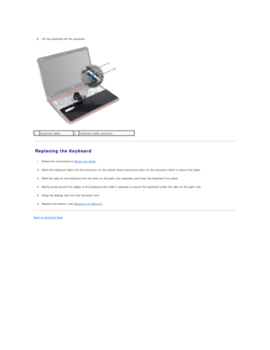 Page 27 
     
8. Lift the keyboard off the computer.   
 
   
Replacing the Keyboard   
   
1. Follow the instructions in  Before You Begin .   
 
     
2. Slide the keyboard cable into the connector on the system board and press down on the connector latch to secure the cable.   
 
     
3. Slide the tabs on the keyboard into the slots on the palm - rest assembly and lower the keyboard into place.   
 
     
4. Gently press around the edges of the keyboard and slide it upwards to secure the keyboard under the...