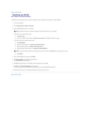 Page 5Back to Contents Page    
 Flashing the BIOS   
 
 
The BIOS may require flashing when an update is available or when replacing the system board. To flash the BIOS:  
   
1. Turn on the computer.   
 
     
2. Go to  support.dell.com/support/downloads .   
 
     
3. Locate the BIOS update file for your computer:   
 
If you have your computers Service Tag:  
a.   Click  Enter a Tag .   
 
b.   Enter your computers Service Tag in the  Enter a service tag:  field, click  Go , and proceed to  step 4 ....
