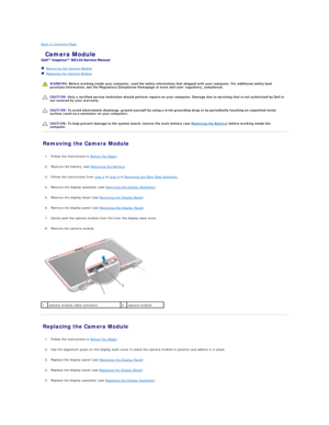 Page 6Back to Contents Page    
 Camera Module   
 
   Removing the Camera Module   
   Replacing the Camera Module   
 
   
   
   
Removing the Camera Module   
   
1. Follow the instructions in  Before You Begin .   
 
     
2. Remove the battery (see  Removing the Battery ).   
 
     
3. Follow the instructions from  step 3  to  step 9  in  Removing the Palm - Rest Assembly .   
 
     
4. Remove the display assembly (see  Removing the Display Assembly ).   
 
     
5. Remove the display bezel (see...