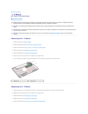 Page 10Back to Contents Page    
 I/O Board   
 
   Removing the I/O Board   
   Replacing the I/O Board   
 
   
   
   
Removing the I/O Board   
   
1. Follow the procedures in  Before You Begin .   
 
     
2. Remove the display assembly (see  Removing the Display Assembly ).   
 
     
3. Follow the instructions from  step 2  to  step 11  in  Removing the System Board .   
 
     
4. Remove the hinge cover (see  Removing the Hinge Cover ).   
 
     
5. Remove the Mini - Card(s) (see  Removing the Mini -...