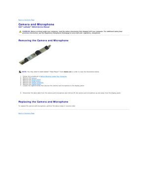 Page 11Back to Contents Page    
Camera and Microphone  
 
Removing the Camera and Microphone  
   
1. Follow the procedures in  Before Working Inside Your Computer .   
2. Remove the  battery .  
3. Remove the  access panel .  
4. Remove the  hinge covers .  
5. Remove the  display assembly .   
6. Remove the  display bezel .   
7. Loosen the captive screw that secures the camera and microphone to the display panel.
   
8. Disconnect the data cable from the camera and microphone and remove lift the camera and...