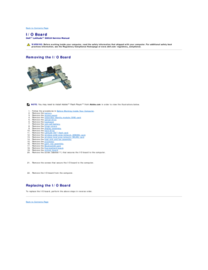 Page 21Back to Contents Page    
I/O Board  
 
Removing the I/O Board  
   
1. Follow the procedures in  Before Working Inside Your Computer .   
2. Remove the  battery .   
3. Remove the  access panel .   
4. Remove the  subscriber identity module (SIM) card .   
5. Remove the  optical drive .   
6. Remove the  keyboard .   
7. Remove the  coin - cell battery .   
8. Remove the  hinge covers .   
9. Remove the  display assembly .   
10. Remove the  hard drive .   
11. Remove the  Latitude ON™ flash card ....