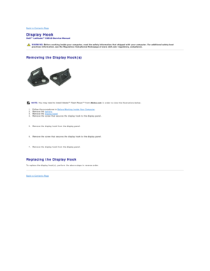 Page 28Back to Contents Page    
Display Hook  
 
Removing the Display Hook(s)  
   
1. Follow the procedures in  Before Working Inside Your Computer .   
2. Remove the  battery .  
3. Remove the  display bezel    
4. Remove the screw that secures the display hook to the display panel.. 
   
5. Remove the display hook from the display panel. 
   
6. Remove the screw that secures the display hook to the display panel. 
   
7. Remove the display hook from the display panel. 
   
Replacing the Display Hook  
To...