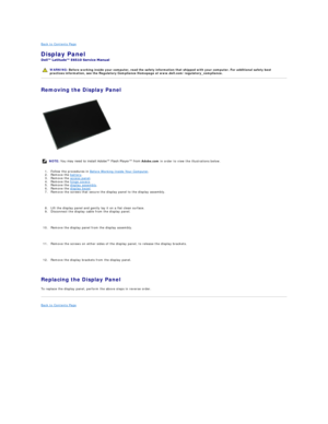 Page 29Back to Contents Page    
Display Panel  
 
Removing the Display Panel  
   
1. Follow the procedures in  Before Working Inside Your Computer .   
2. Remove the  battery .  
3. Remove the  access panel .  
4. Remove the  hinge covers .  
5. Remove the  display assembly .  
6. Remove the  display bezel .   
7. Remove the screws that secure the display panel to the display assembly.
   
8. Lift the display panel and gently lay it on a flat clean surface.  
9. Disconnect the display cable from the display...