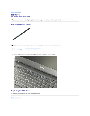 Page 30Back to Contents Page    
LED Cover  
 
Removing the LED Cover  
   
1. Follow the procedures in  Before Working Inside Your Computer .   
2. Remove the  battery .   
3. Press in on the LED cover release latches in the battery bay.   
   
4. Turn the computer over, with the right side facing up and remove the LED cover from the computer.   
 
Replacing the LED Cover  
To replace the LED cover, perform the above steps in reverse order.  
Back to Contents Page    
   
    WARNING:  Before working inside...