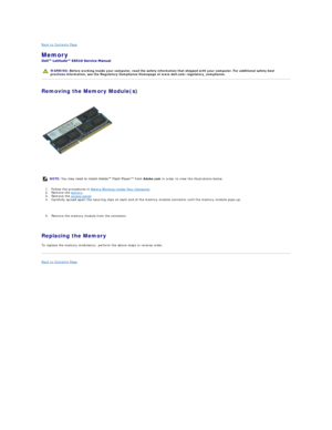 Page 33Back to Contents Page    
Memory  
 
Removing the Memory Module(s)  
   
1. Follow the procedures in  Before Working Inside Your Computer .  
2. Remove the  battery .   
3. Remove the  access panel .   
4. Carefully spread apart the securing clips on each end of the memory module connector until the memory module pops up. 
   
5. Remove the memory module from the connector. 
   
Replacing the Memory   
To replace the memory modules(s), perform the above steps in reverse order.  
Back to Contents Page...