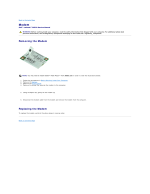 Page 34Back to Contents Page    
Modem  
 
Removing the Modem  
   
1. Follow the procedures in  Before Working Inside Your Computer .   
2. Remove the  battery .   
3. Remove the  access panel .   
4. Remove the screw that secures the modem to the computer. 
   
5. Using the Mylar tab, gently lift the modem up. 
   
6. Disconnect the modem cable from the modem and remove the modem from the computer. 
   
Replacing the Modem  
To replace the modem, perform the above steps in reverse order.  
Back to Contents...