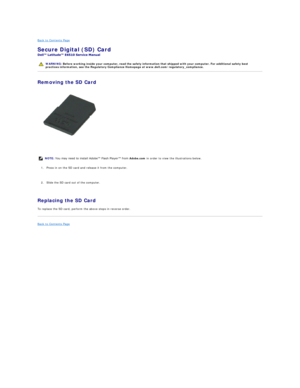 Page 42Back to Contents Page    
Secure Digital (SD) Card  
 
Removing the SD Card  
   
    
1. Press in on the SD card and release it from the computer.   
   
2. Slide the SD card out of the computer.   
   
Replacing the SD Card  
To replace the SD card, perform the above steps in reverse order.  
Back to Contents Page    
   
    WARNING:  Before working inside your computer, read the safety information that shipped with your computer. For additional safety best 
practices information, see the Regulatory...