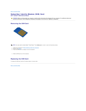 Page 43Back to Contents Page    
Subscriber Identity Module (SIM) Card  
 
Removing the SIM Card  
   
    
1. Follow the procedures in  Before Working Inside Your Computer .  
2. Remove the  battery .   
3. Press the SIM card in to release it from the computer. 
   
4. Slide the SIM card out of the computer. 
   
Replacing the SIM Card  
To replace the SIM card, perform the above steps in reverse order.  
Back to Contents Page    
   
    WARNING:  Before working inside your computer, read the safety...