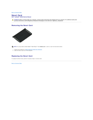 Page 44Back to Contents Page    
Smart Card  
 
Removing the Smart Card  
1. Follow the procedures in  Before Working Inside Your Computer .   
2. Slide the Smart Card out of the computer. 
   
Replacing the Smart Card  
To replace the Smart Card, perform the above steps in reverse order.  
Back to Contents Page    
   
    WARNING:  Before working inside your computer, read the safety information that shipped with your computer. For additional safety best 
practices information, see the Regulatory Compliance...