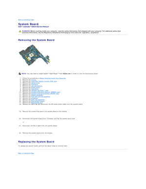 Page 50Back to Contents Page    
System Board  
 
Removing the System Board  
   
1. Follow the procedures in  Before Working Inside Your Computer .   
2. Remove the  battery .   
3. Remove the  subscriber identity module (SIM) card .   
4. Remove the  optical drive .   
5. Remove the  keyboard .   
6. Remove the  coin - cell battery .   
7. Remove the  hinge covers .   
8. Remove the  hard drive .   
9. Remove the  Latitude ON Flash™ card .   
10. Remove the  wireless wide area network (WWAN) card .   
11....