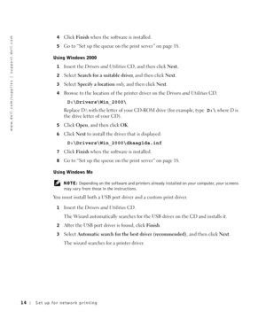 Page 1414Set up for network printing
www.dell.com/supplies | support.dell.com
4Click Fi ni sh when the software is installed.
5Go to “Set up the queue on the print server” on page 18.
Using Windows 2000 
1Insert the Drivers and UtilitiesCD, and then click Next. 
2Select Search for a suitable driver, and then click Next.
3Select Specify a location only, and then click Next.
4Browse to the location of the printer driver on the Drivers and UtilitiesCD. 
D:\Drivers\Win_2000\
Replace D:\ with the letter of your...