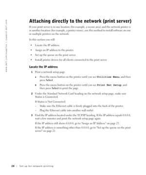 Page 2020Set up for network printing
www.dell.com/supplies | support.dell.com
Attaching directly to the network (print server)
If your print server is in one location (for example, a secure area) and the network printer is 
in another location (for example, a printer room), use this method to install software on one 
or multiple printers on the network.
In this section you will:
 Locate the IP address.
 Assign an IP address to the printer.
 Set up the queue on the print server. 
 Install printer drivers for...