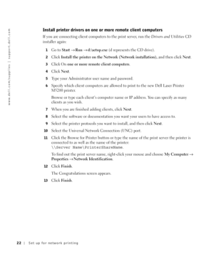 Page 2222Set up for network printing
www.dell.com/supplies | support.dell.com
Install printer drivers on one or more remote client computers
If you are connecting client computers to the print server, run the Drivers and UtilitiesCD 
installer again:
1Go to Start→Run→d:\setup.exe (d represents the CD drive).
2Click Install the printer on the Network (Network installation), and then click Next.
3Click On one or more remote client computers.
4Click Next.
5Type your Administrator user name and password.
6Specify...