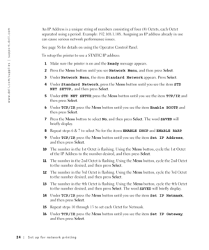 Page 2424Set up for network printing
www.dell.com/supplies | support.dell.com
An IP Address is a unique string of numbers consisting of four (4) Octets, each Octet 
separated using a period. Example: 192.168.1.108. Assigning an IP address already in use 
can cause serious network performance issues.
See page 56 for details on using the Operator Control Panel.
To setup the printer to use a STATIC IP address:
1Make sure the printer is on and the Ready message appears.
2Press the Menu button until you see Network...