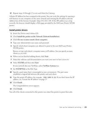 Page 25Set up for network printing25
17Repeat steps 10 through 13 to set each Octet for Gateway.
A Static IP Address has been assigned to the printer. You can verify the settings by opening a 
web browser on any computer on the same network and entering the IP address into the 
Address line of the browser. Example: http://192.168.1.108. If the IPS address was setup 
correctly, the browser should display a Web page provided by the Dell Laser Printer M5200 
printer.
Install printer drivers
1Insert the Drivers and...