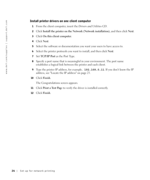 Page 2626Set up for network printing
www.dell.com/supplies | support.dell.com
Install printer drivers on one client computer
1From the client computer, insert the Drivers and UtilitiesCD.
2Click Install the printer on the Network (Network installation), and then click Next.
3Click On this client computer.
4Click Next.
5Select the software or documentation you want your users to have access to.
6Select the printer protocols you want to install, and then click Next.
7Set TCP/IP Port as the Port Type.
8Specify a...