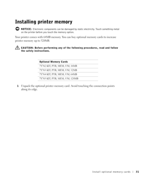 Page 31Install optional memory cards31
Installing printer memory
 NOTICE: Electronic components can be damaged by static electricity. Touch something metal 
on the printer before you touch the memory option.
Your printer comes with 64MB memory. You can buy optional memory cards to increase 
printer memory up to 320MB.
  CAUTION: Before performing any of the following procedures, read and follow 
the safety instructions.
1
Unpack the optional printer memory card. Avoid touching the connection points 
along its...