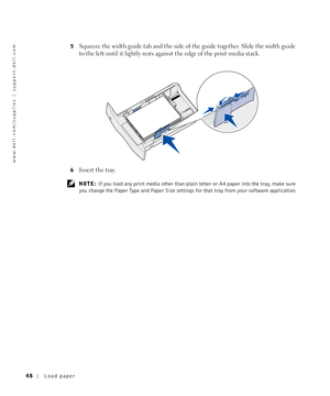 Page 4848Load paper
www.dell.com/supplies | support.dell.com
5Squeeze the width guide tab and the side of the guide together. Slide the width guide 
to the left until it lightly rests against the edge of the print media stack.
6Insert the tray.
 NOTE: If you load any print media other than plain letter or A4 paper into the tray, make sure 
you change the Paper Type and Paper Size settings for that tray from your software application. 