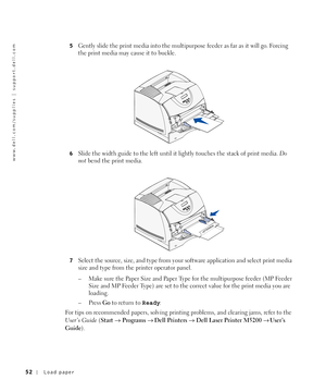 Page 5252Load paper
www.dell.com/supplies | support.dell.com
5Gently slide the print media into the multipurpose feeder as far as it will go. Forcing 
the print media may cause it to buckle.
6Slide the width guide to the left until it lightly touches the stack of print media. Do 
not bend the print media.
7Select the source, size, and type from your software application and select print media 
size and type from the printer operator panel.
– Make sure the Paper Size and Paper Type for the multipurpose feeder...