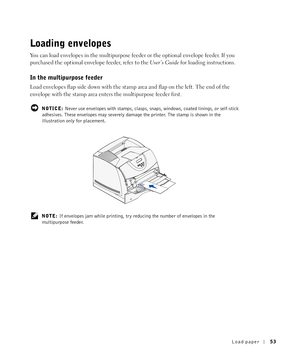 Page 53Load paper53
Loading envelopes
You can load envelopes in the multipurpose feeder or the optional envelope feeder. If you 
purchased the optional envelope feeder, refer to the User’s Guide for loading instructions.
In the multipurpose feeder
Load envelopes flap side down with the stamp area and flap on the left. The end of the 
envelope with the stamp area enters the multipurpose feeder first.
 NOTICE: Never use envelopes with stamps, clasps, snaps, windows, coated linings, or self-stick 
adhesives. These...